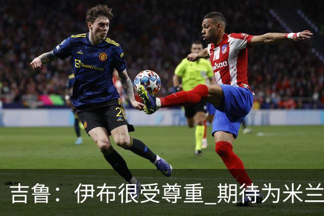 吉鲁：伊布很受尊重 期待为米兰取得伟大的成就